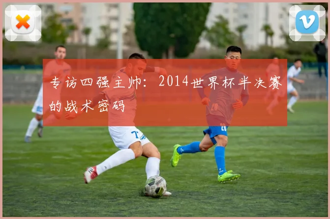 专访四强主帅：2014世界杯半决赛的战术密码