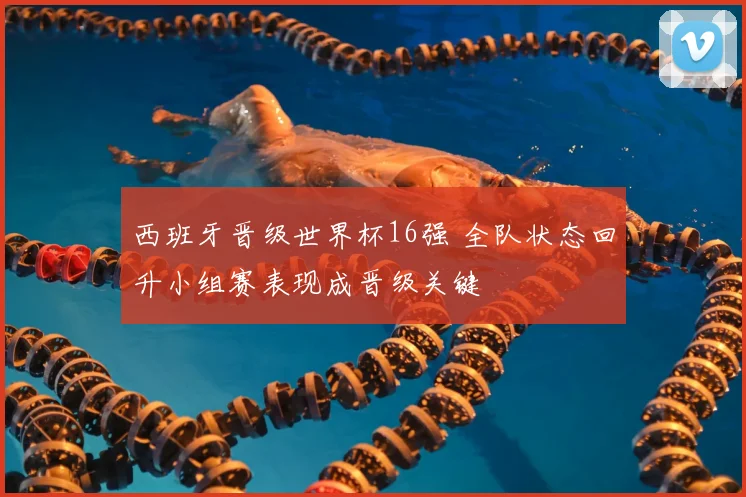 西班牙晋级世界杯16强 全队状态回升小组赛表现成晋级关键