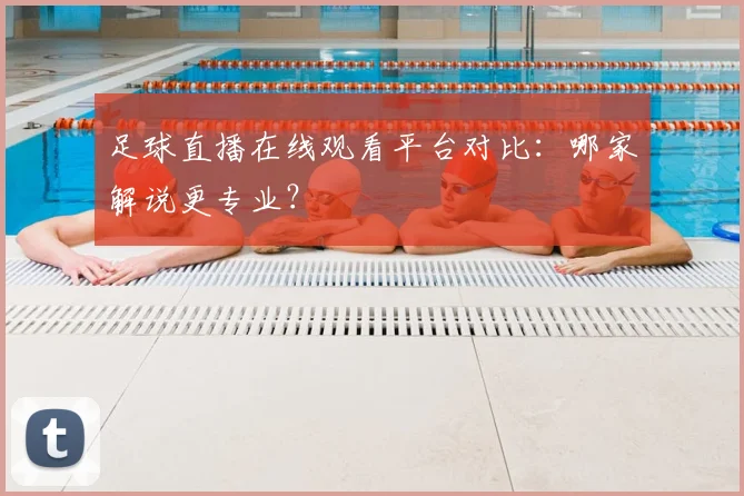足球直播在线观看平台对比：哪家解说更专业？