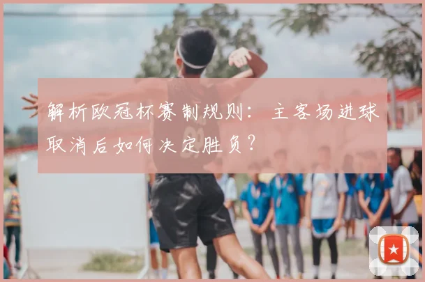 解析欧冠杯赛制规则：主客场进球取消后如何决定胜负？