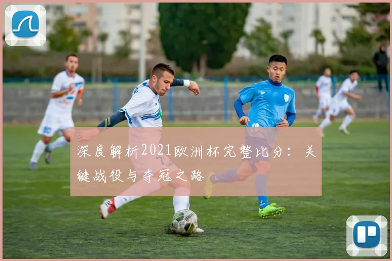 深度解析2021欧洲杯完整比分：关键战役与夺冠之路