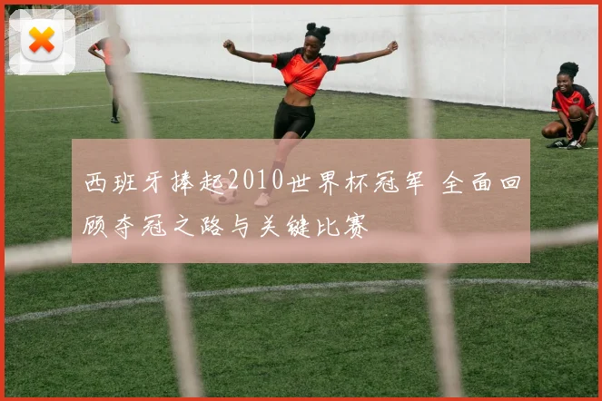 西班牙捧起2010世界杯冠军 全面回顾夺冠之路与关键比赛