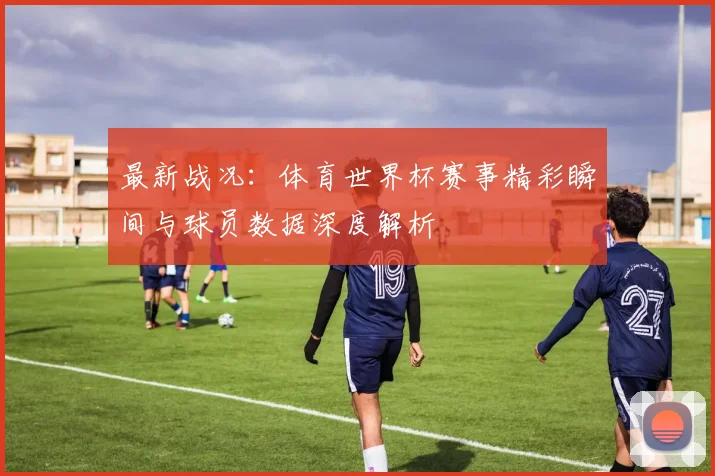 最新战况：体育世界杯赛事精彩瞬间与球员数据深度解析