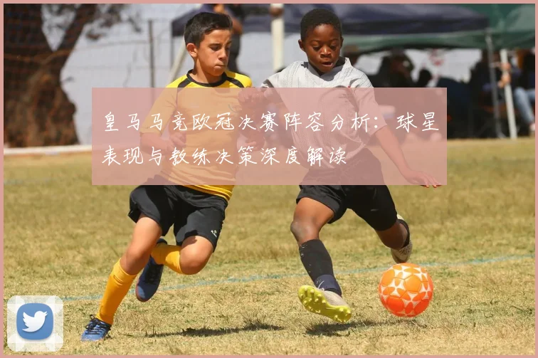 皇马马竞欧冠决赛阵容分析：球星表现与教练决策深度解读