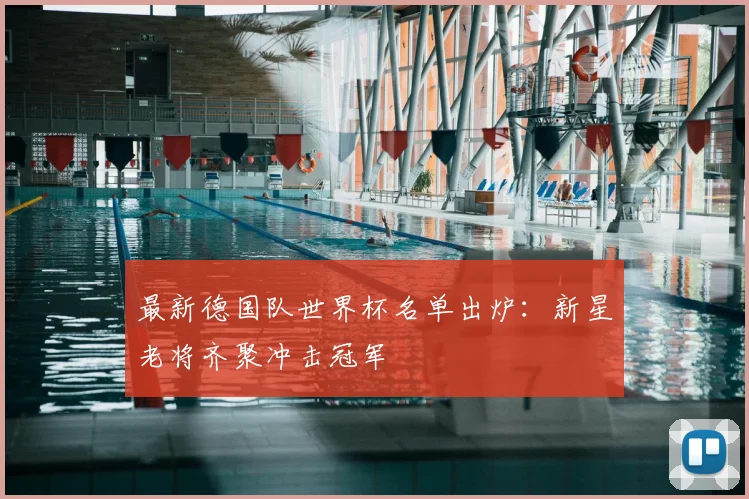 最新德国队世界杯名单出炉：新星老将齐聚冲击冠军