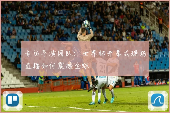 专访导演团队:世界杯开幕式现场直播如何震撼全球