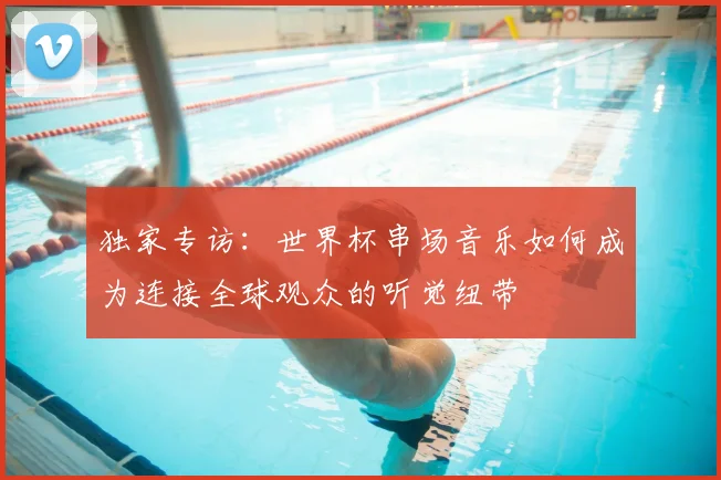 独家专访:世界杯串场音乐如何成为连接全球观众的听觉纽带
