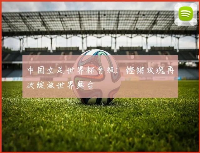 中国女足世界杯晋级：铿锵玫瑰再次绽放世界舞台