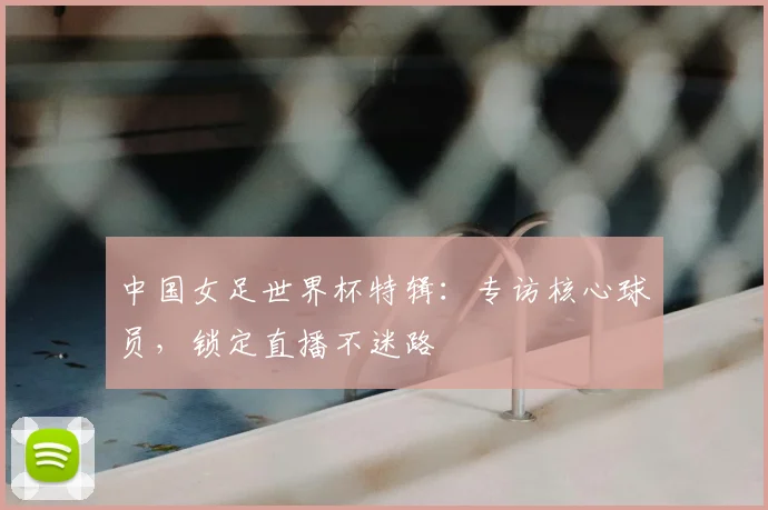 中国女足世界杯特辑：专访核心球员，锁定直播不迷路