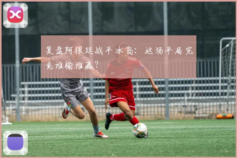 复盘阿根廷战平冰岛：这场平局究竟谁输谁赢？