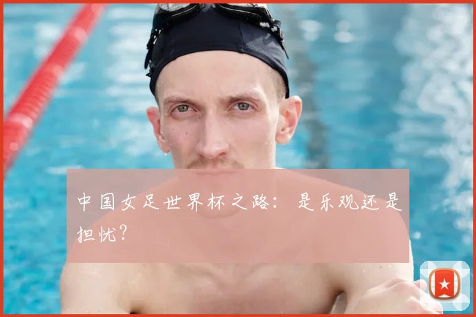 中国女足世界杯之路：是乐观还是担忧？