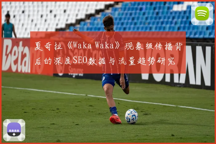 夏奇拉《Waka Waka》现象级传播背后的深度SEO数据与流量趋势研究