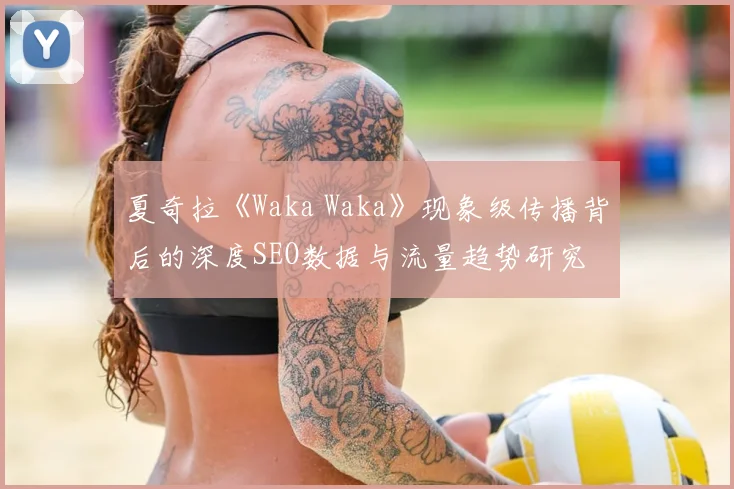 夏奇拉《Waka Waka》现象级传播背后的深度SEO数据与流量趋势研究