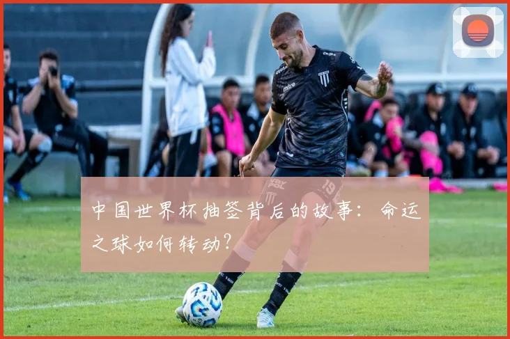 中国世界杯抽签背后的故事：命运之球如何转动？