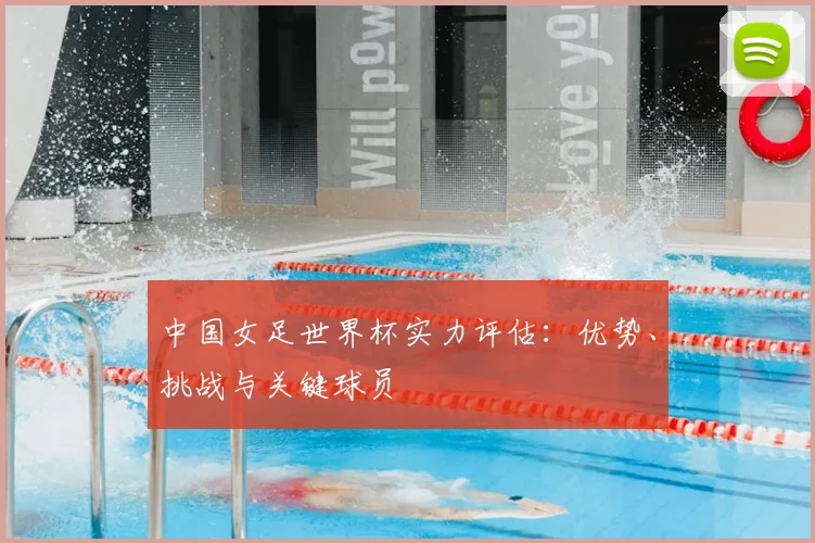 中国女足世界杯实力评估：优势、挑战与关键球员