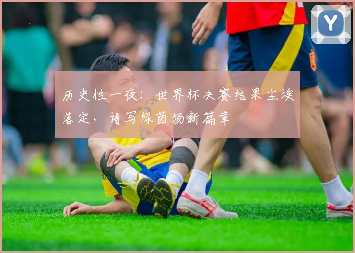 历史性一夜:世界杯决赛结果尘埃落定,谱写绿茵场新篇章