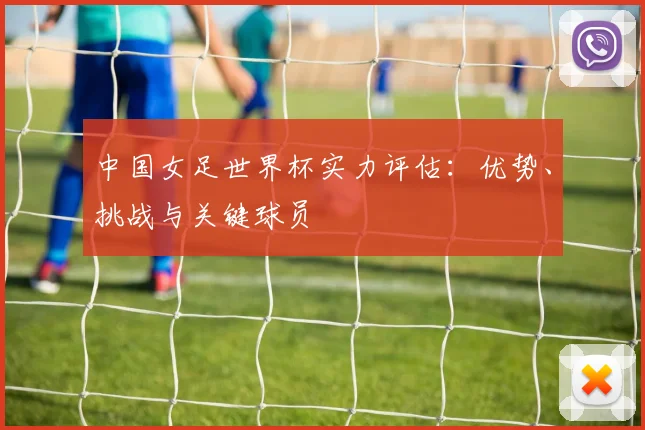 中国女足世界杯实力评估：优势、挑战与关键球员