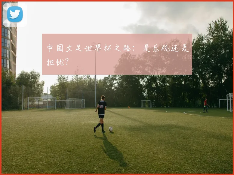 中国女足世界杯之路：是乐观还是担忧？