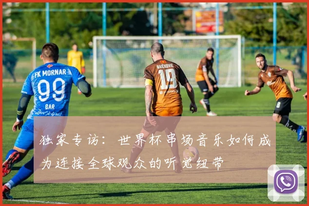独家专访:世界杯串场音乐如何成为连接全球观众的听觉纽带