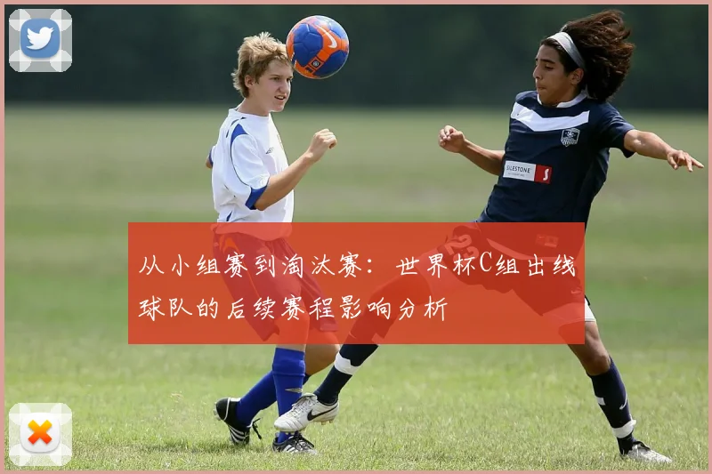 从小组赛到淘汰赛:世界杯C组出线球队的后续赛程影响分析