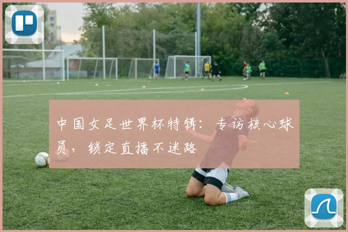 中国女足世界杯特辑：专访核心球员，锁定直播不迷路