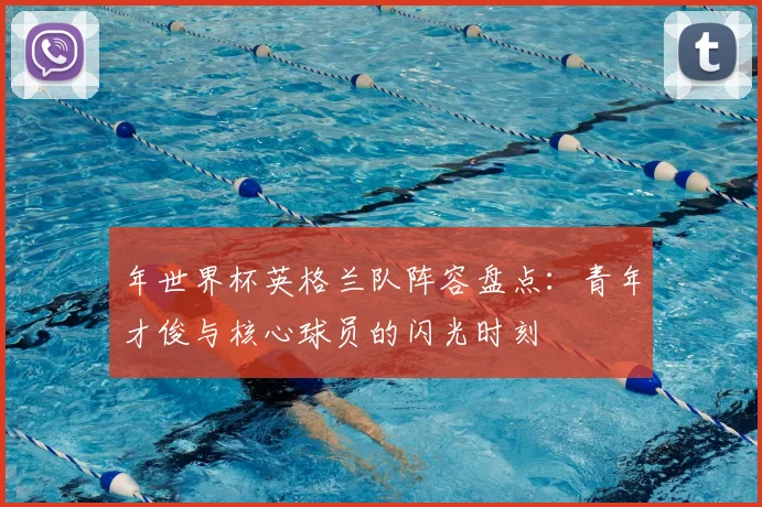 年世界杯英格兰队阵容盘点:青年才俊与核心球员的闪光时刻