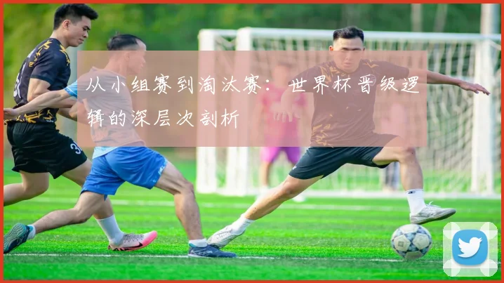 从小组赛到淘汰赛:世界杯晋级逻辑的深层次剖析