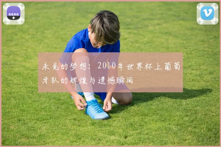 未竟的梦想：2010年世界杯上葡萄牙队的辉煌与遗憾瞬间