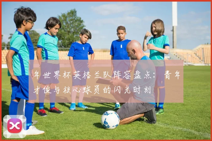 年世界杯英格兰队阵容盘点:青年才俊与核心球员的闪光时刻